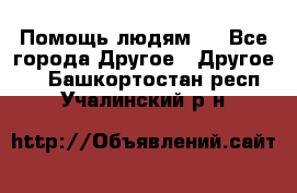 Помощь людям . - Все города Другое » Другое   . Башкортостан респ.,Учалинский р-н